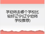 学幼师去哪个学校比较好辽宁(辽宁幼师学校推荐)