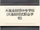 大连全封闭中专学校(大连封闭式职业学校)