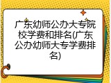 广东幼师公办大专院校学费和排名(广东公办幼师大专学费排名)