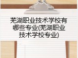 芜湖职业技术学校有哪些专业(芜湖职业技术学校专业)