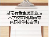 湖南有色金属职业技术学校官网(湖南有色职业学校官网)