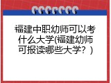 福建中职幼师可以考什么大学(福建幼师可报读哪些大学？)