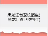 黑龙江省卫校招生(黑龙江省卫校招生)