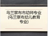 乌兰察布市幼师专业(乌兰察布幼儿教育专业)