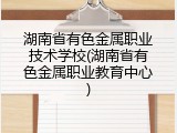 湖南省有色金属职业技术学校(湖南省有色金属职业教育中心)