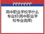 高中职业学校学什么专业好(高中职业学校专业选择)