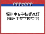 福州中专学校哪家好(福州中专学校推荐)