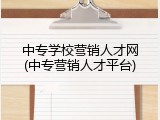 中专学校营销人才网(中专营销人才平台)
