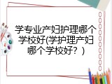 学专业产妇护理哪个学校好(学护理产妇哪个学校好？)