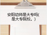 安阳幼师是大专吗(是大专院校。)