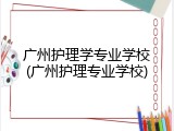 广州护理学专业学校(广州护理专业学校)