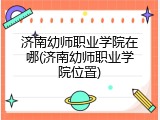 济南幼师职业学院在哪(济南幼师职业学院位置)