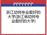 浙江幼师专业最好的大学(浙江省幼师专业最好的大学)