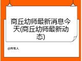商丘幼师最新消息今天(商丘幼师最新动态)