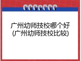 广州幼师技校哪个好(广州幼师技校比较)