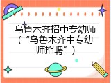 乌鲁木齐招中专幼师(“乌鲁木齐中专幼师招聘”)
