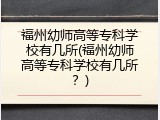 福州幼师高等专科学校有几所(福州幼师高等专科学校有几所？)