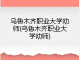 乌鲁木齐职业大学幼师(乌鲁木齐职业大学幼师)