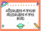 向远轨道技术学校新闻(远轨道技术学校新闻)