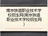 南京铁道职业技术学校招生网(南京铁道职业技术学校招生网)
