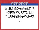 河北省最好的厨师学校有哪些地方(河北省顶尖厨师学校推荐)