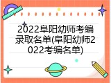 2022阜阳幼师考编录取名单(阜阳幼师2022考编名单)