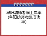 阜阳幼师考编上岸率(阜阳幼师考编成功率)