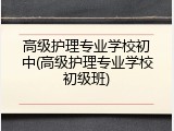 高级护理专业学校初中(高级护理专业学校初级班)