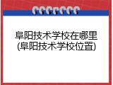 阜阳技术学校在哪里(阜阳技术学校位置)