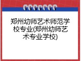 郑州幼师艺术师范学校专业(郑州幼师艺术专业学校)