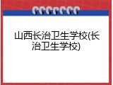 山西长治卫生学校(长治卫生学校)