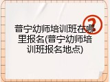 普宁幼师培训班在哪里报名(普宁幼师培训班报名地点)