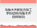乌鲁木齐新东方技工学校幼师(乌鲁木齐幼师培训)