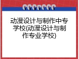 动漫设计与制作中专学校(动漫设计与制作专业学校)