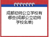 成都幼师公立学校有哪些(成都公立幼师学校名单)