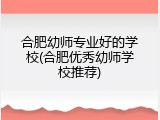 合肥幼师专业好的学校(合肥优秀幼师学校推荐)