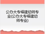 公办大专福建幼师专业(公办大专福建幼师专业)