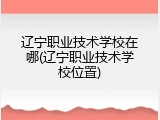 辽宁职业技术学校在哪(辽宁职业技术学校位置)