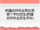 新疆幼师专业现在是哪个学校招生(新疆幼师专业招生学校)