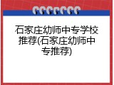石家庄幼师中专学校推荐(石家庄幼师中专推荐)