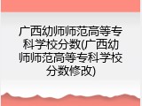广西幼师师范高等专科学校分数(广西幼师师范高等专科学校分数修改)