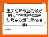 重庆幼师专业的最好的大学有哪些(重庆幼师专业最佳院校推荐)