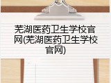 芜湖医药卫生学校官网(芜湖医药卫生学校官网)
