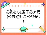 公办幼师属于公务员(公办幼师是公务员。)