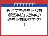 长沙学护理专业都有哪些学校(长沙学护理专业有哪些学校？)