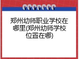 郑州幼师职业学校在哪里(郑州幼师学校位置在哪)