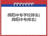 绵阳中专学校排名(绵阳中专排名)