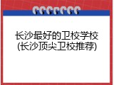 长沙最好的卫校学校(长沙顶尖卫校推荐)