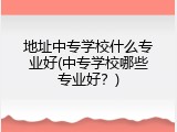 地址中专学校什么专业好(中专学校哪些专业好？)