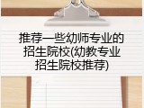 推荐一些幼师专业的招生院校(幼教专业招生院校推荐)